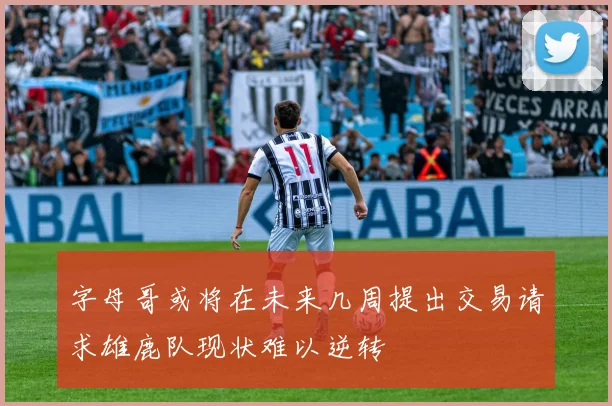 字母哥或将在未来几周提出交易请求雄鹿队现状难以逆转