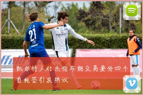 凯尔特人对杰伦布朗交易要价四个首轮签引发热议