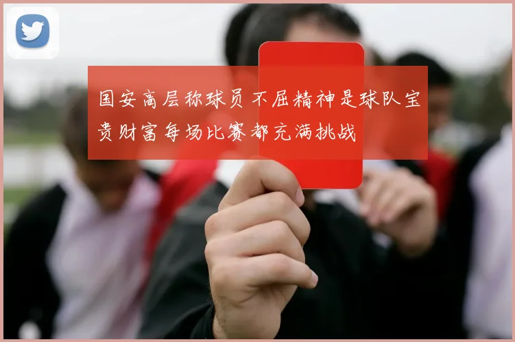 国安高层称球员不屈精神是球队宝贵财富每场比赛都充满挑战