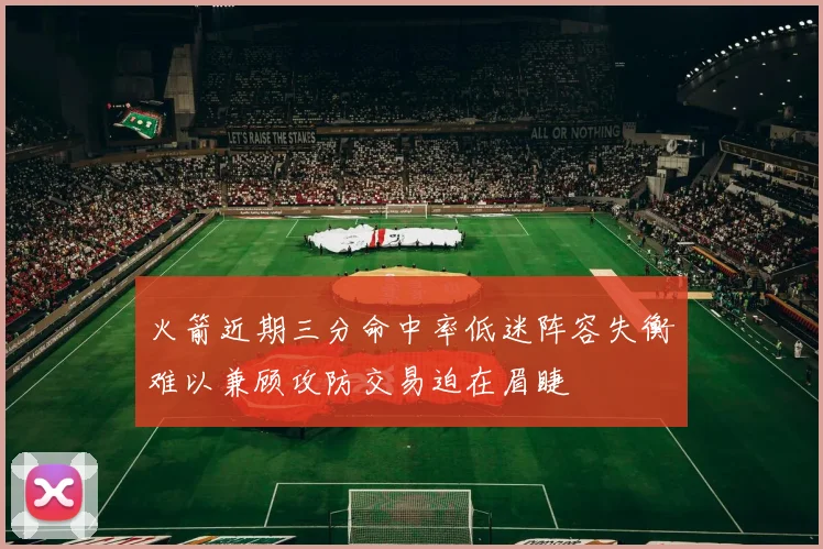 火箭近期三分命中率低迷阵容失衡难以兼顾攻防交易迫在眉睫