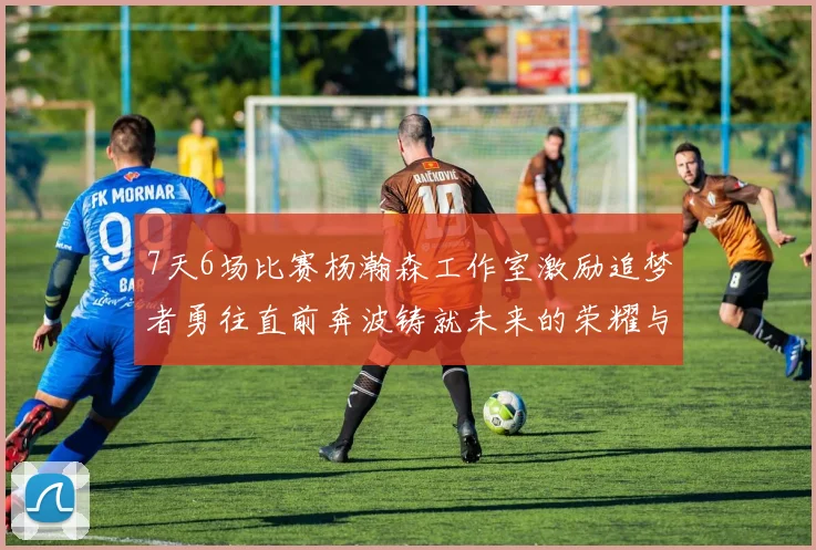 7天6场比赛杨瀚森工作室激励追梦者勇往直前奔波铸就未来的荣耀与成就