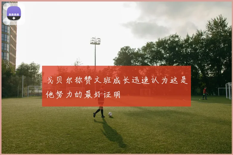 戈贝尔称赞文班成长迅速认为这是他努力的最好证明