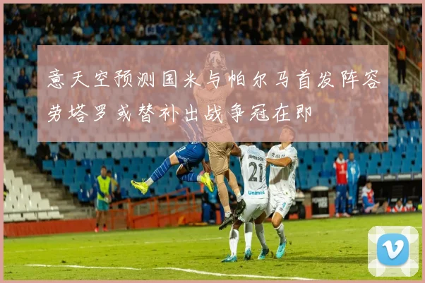 意天空预测国米与帕尔马首发阵容劳塔罗或替补出战争冠在即