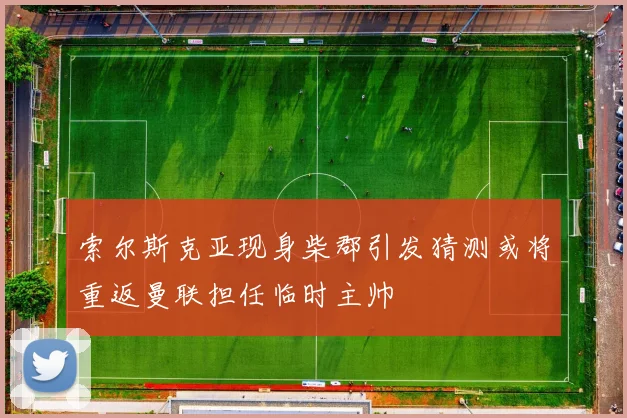 索尔斯克亚现身柴郡引发猜测或将重返曼联担任临时主帅