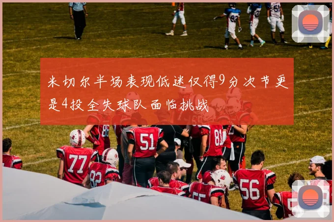 米切尔半场表现低迷仅得9分次节更是4投全失球队面临挑战