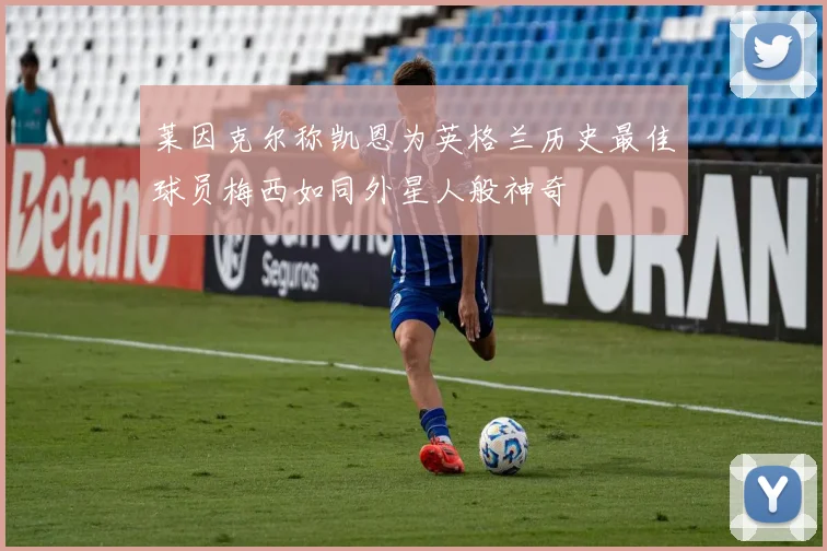 莱因克尔称凯恩为英格兰历史最佳球员梅西如同外星人般神奇