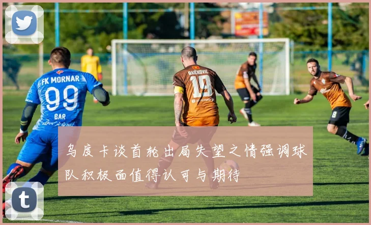 乌度卡谈首轮出局失望之情强调球队积极面值得认可与期待