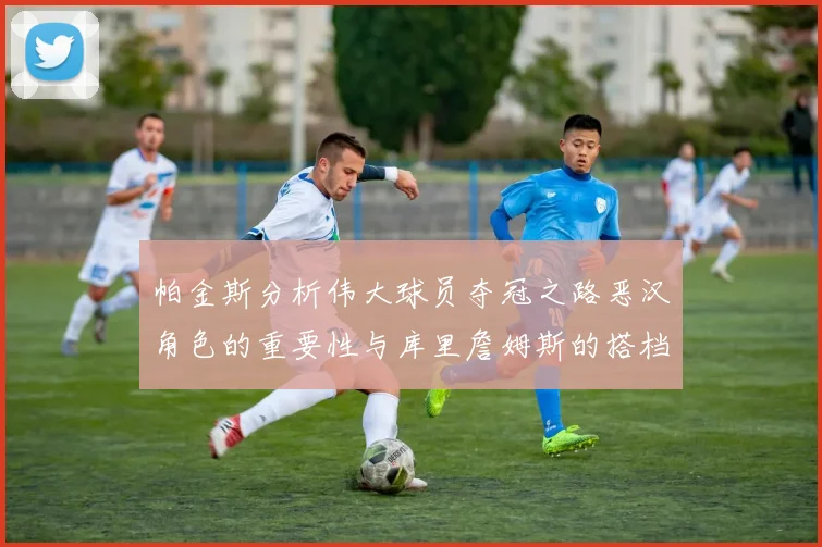 帕金斯分析伟大球员夺冠之路恶汉角色的重要性与库里詹姆斯的搭档关系