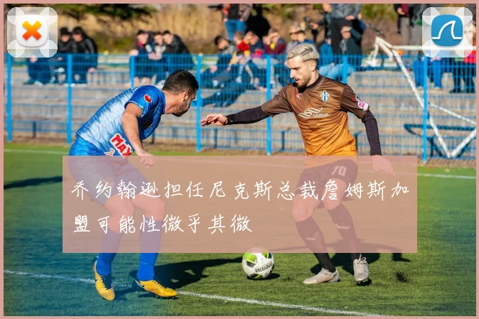 乔约翰逊担任尼克斯总裁詹姆斯加盟可能性微乎其微