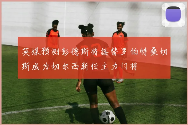 英媒预测彭德斯将接替罗伯特桑切斯成为切尔西新任主力门将