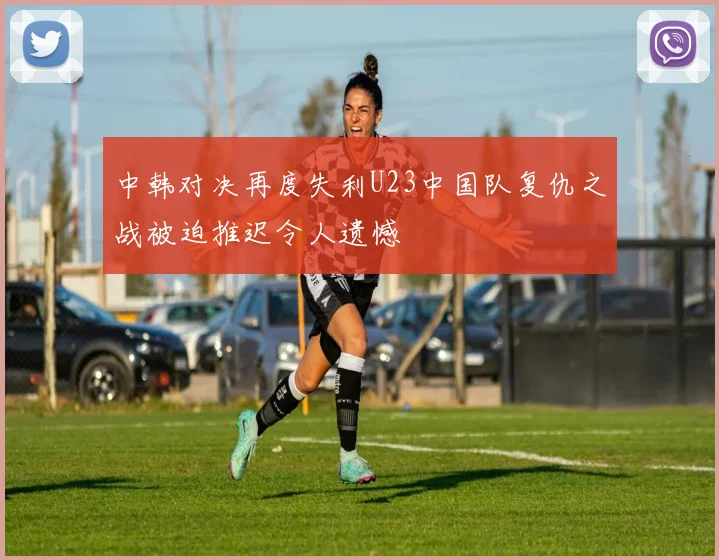 中韩对决再度失利U23中国队复仇之战被迫推迟令人遗憾
