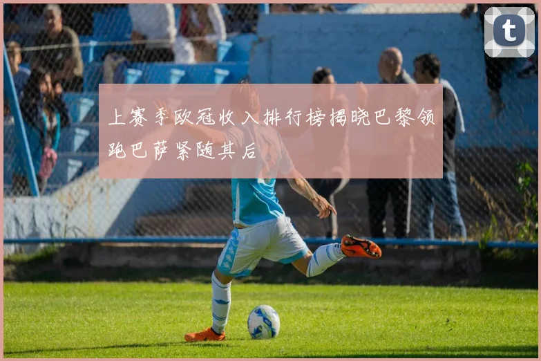 上赛季欧冠收入排行榜揭晓巴黎领跑巴萨紧随其后