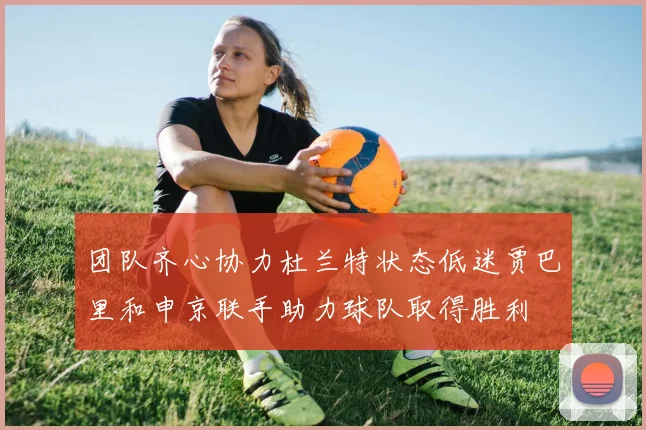 团队齐心协力杜兰特状态低迷贾巴里和申京联手助力球队取得胜利