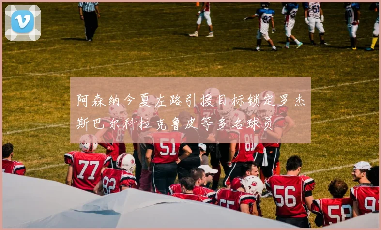 阿森纳今夏左路引援目标锁定罗杰斯巴尔科拉克鲁皮等多名球员