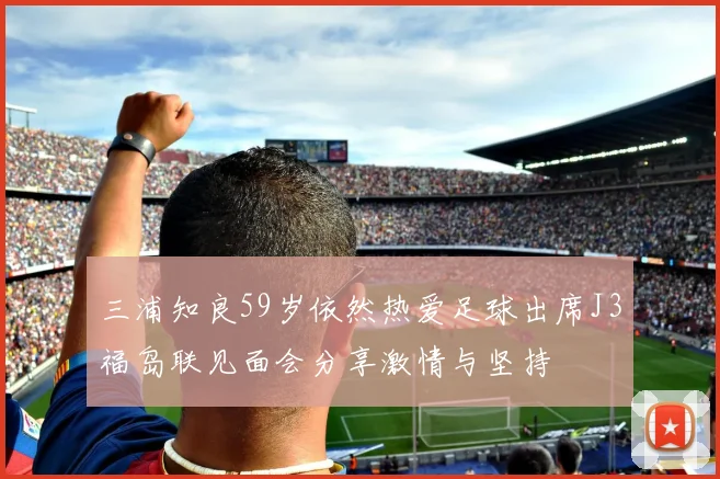 三浦知良59岁依然热爱足球出席J3福岛联见面会分享激情与坚持