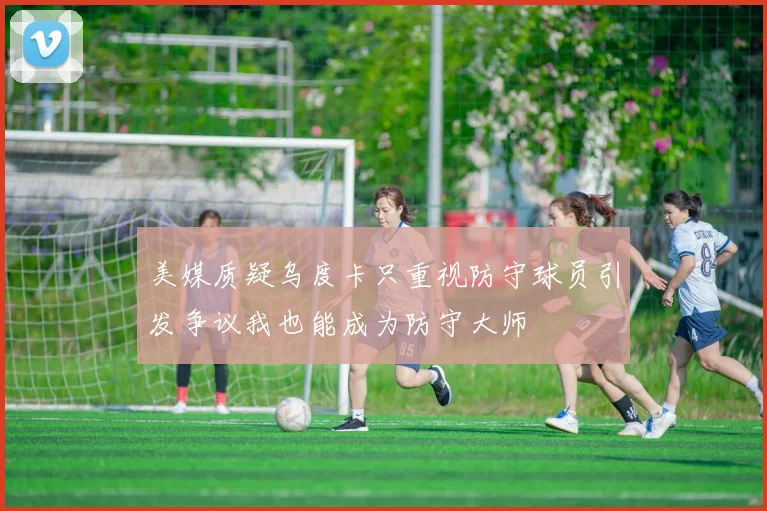 美媒质疑乌度卡只重视防守球员引发争议我也能成为防守大师